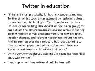 Twitter in education "Third and most practically, for both my students and me, Twitter simplifies course management by replacing at least three classroom technologies. Twitter replaces the class listserv (or course blog, Blackboard, or discussion group) for our outside-the-classroom discussions and resource sharing. Twitter replaces e-mail announcements for new readings, location changes, and relevant happenings around the city. And Twitter replaces the cardboard box I used to bring to class to collect papers and other assignments. Now my students post tweets with links to their work.” By the way, why might you want to use a URL shortener like bit.ly with twitter? Hands up, who thinks twitter should be banned? 