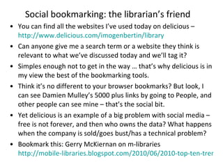 Social bookmarking: the librarian’s friend You can find all the websites I’ve used today on delicious –  http://www.delicious.com/imogenbertin/library Can anyone give me a search term or a website they think is relevant to what we’ve discussed today and we’ll tag it? Simples enough not to get in the way … that’s why delicious is in my view the best of the bookmarking tools. Think it’s no different to your browser bookmarks? But look, I can see Damien Mulley’s 5000 plus links by going to People, and other people can see mine – that’s the social bit. Yet delicious is an example of a big problem with social media – free is not forever, and then who owns the data? What happens when the company is sold/goes bust/has a technical problem? Bookmark this: Gerry McKiernan on m-libraries  http://mobile-libraries.blogspot.com/2010/06/2010-top-ten-trends-in-academic.html   