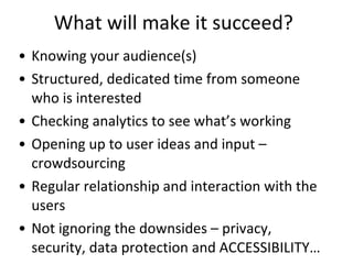 What will make it succeed? Knowing your audience(s) Structured, dedicated time from someone who is interested Checking analytics to see what’s working Opening up to user ideas and input – crowdsourcing Regular relationship and interaction with the users Not ignoring the downsides – privacy, security, data protection and ACCESSIBILITY… 