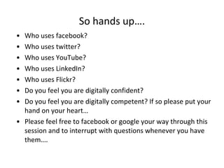 So hands up…. Who uses facebook? Who uses twitter? Who uses YouTube? Who uses LinkedIn? Who uses Flickr? Do you feel you are digitally confident? Do you feel you are digitally competent? If so please put your hand on your heart… Please feel free to facebook or google your way through this session and to interrupt with questions whenever you have them…. 