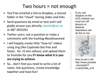 Two hours = not enough You’ll be emailed a link to dropbox, a shared folder in the “cloud” storing slides and links Send questions by email or text and I will gladly answer you directly  [email_address]  or 087 2655261 Twitter users: ask a question or make a comments with the hashtag #boolesocmed I will happily create little “how-to” videos using Jing (like Captivate but free and faster,  for <5 min videos), and upload them to Youtube for you  if I know what it is you are trying to achieve So… don’t feel you need to write a lot of notes. Ask questions, create knowledge together and have fun! If you use dropbox on the UCC network you must turn off lansync or Network Operations will do this to me:  How to turn it off: http://www.youtube.com/watch?v=ykUUV8e_w1k 