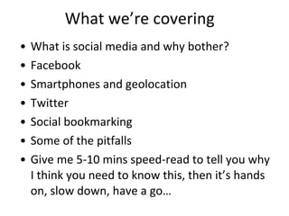 What we’re covering What is social media and why bother? Facebook Smartphones and geolocation Twitter Social bookmarking Some of the pitfalls Give me 5-10 mins speed-read to tell you why I think you need to know this, then it’s hands on, slow down, have a go…  