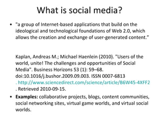 What is social media? "a group of Internet-based applications that build on the ideological and technological foundations of Web 2.0, which allows the creation and exchange of user-generated content.”  Kaplan, Andreas M.; Michael Haenlein (2010). "Users of the world, unite! The challenges and opportunities of Social Media". Business Horizons 53 (1): 59–68. doi:10.1016/j.bushor.2009.09.003. ISSN 0007-6813 . http://www.sciencedirect.com/science/article/B6W45-4XFF2S0-1/2/600db1bd6e0c9903c744aaf34b0b12e1 . Retrieved 2010-09-15. Examples:  collaborative projects, blogs, content communities, social networking sites, virtual game worlds, and virtual social worlds.  