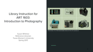 Library Instruction for
ART 1603:
Introduction to Photography
Susan Whitmer
Reference Librarian
Texas Woman’s University
Spring 2017
1
Michael Hesslon, The 10 Most Important Digital Cameras of All Time. 2013. gizmodo.com.
 