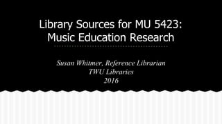 Library Sources for MU 5423:
Music Education Research
Susan Whitmer, Reference Librarian
TWU Libraries
2016
 