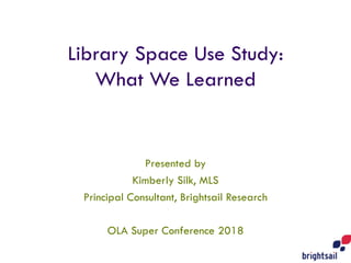 Library Space Use Study:
What We Learned
Presented by
Kimberly Silk, MLS
Principal Consultant, Brightsail Research
OLA Super Conference 2018
 