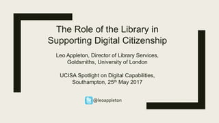 The Role of the Library in
Supporting Digital Citizenship
Leo Appleton, Director of Library Services,
Goldsmiths, University of London
UCISA Spotlight on Digital Capabilities,
Southampton, 25th May 2017
@leoappleton
 
