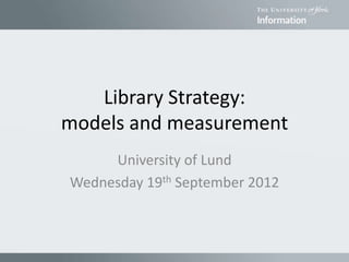 Library Strategy:
models and measurement
University of Lund
Wednesday 19th September 2012
 
