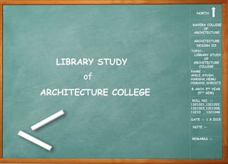 SAVERA COLLEGE
OF
ARCHITECTURE
ARCHITECTURE
DESIGN III
TOPIC:-
LIBRARY STUDY
OF
ARCHITECTURE
COLLEGE
NAME :-
ANUJ,AYUSH,
HARSHA,HEMU
HIMANI,SHRISTI
B.ARCH 3RD YEAR
(5TH SEM)
ROLL NO. :-
1321021,1321022,
1321023,1321008,
13210 , 1321048
DATE :- 1.9.2015
REMARKS :-
NORTH
NOTE :-
LIBRARY STUDY
ARCHITECTURE COLLEGE
of
 