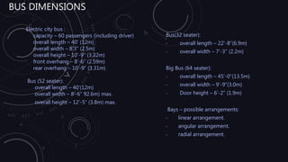 BUS DIMENSIONS
Electric city bus :
capacity – 60 passengers (including driver)
overall length – 40’ (12m)
overall width – 8’3” (2.5m)
overall height – 10’-9” (3.32m)
front overhang – 8’-6” (2.59m)
rear overhang – 10’-9” (3.31m)
Bus (52 seater):
overall length – 40’(12m)
overall width – 8’-6” 92.6m) max.
overall height – 12’-5” (3.8m) max.
Bus(32 seater):
• overall length – 22’-8”(6.9m)
• overall width – 7’-3” (2.2m)
Big Bus (64 seater):
• overall length – 45’-0”(13.5m)
• overall width – 9’-9”(3.0m)
• Door height – 6’-2” (1.9m)
Bays – possible arrangements:
• linear arrangement.
• angular arrangement.
• radial arrangement.
 