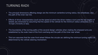 TURNING RADII
• The principal dimensions affecting design are the minimum centerline turning radius, the wheelbase, and
the path of the inner rear tire.
• Effects of driver characteristics (such as the speed at which the driver makes a turn) and the slip angles of
wheels are minimized by assuming that the speed of the vehicle for the minimum radius (sharpest) turn is
10 mph (15 km/h) or less.
• The boundaries of the turning paths of the several design vehicles when making the sharpest turns are
established by the outer trace of the front overhang and the path of the inner rear wheel.
• This turn assumes that the outer front wheel follows the circular arc defining the minimum turning radius as
determined by the vehicle steering mechanism.
 