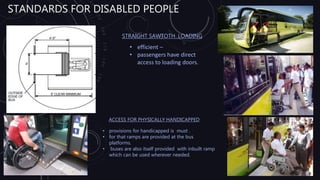 STANDARDS FOR DISABLED PEOPLE
STRAIGHT SAWTOTH LOADING
• efficient –
• passengers have direct
access to loading doors.
ACCESS FOR PHYSICALLY HANDICAPPED
• provisions for handicapped is must .
• for that ramps are provided at the bus
platforms.
• buses are also itself provided with inbuilt ramp
which can be used wherever needed.
 