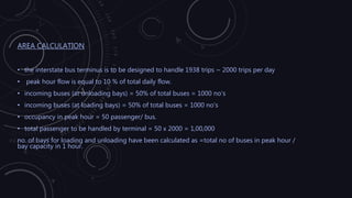 AREA CALCULATION
• the interstate bus terminus is to be designed to handle 1938 trips ~ 2000 trips per day
• peak hour flow is equal to 10 % of total daily flow.
• incoming buses (at unloading bays) = 50% of total buses = 1000 no's
• incoming buses (at loading bays) = 50% of total buses = 1000 no's
• occupancy in peak hour = 50 passenger/ bus.
• total passenger to be handled by terminal = 50 x 2000 = 1,00,000
no. of bays for loading and unloading have been calculated as =total no of buses in peak hour /
bay capacity in 1 hour.
 