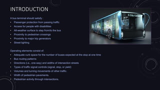 INTRODUCTION
A bus terminal should satisfy :
• Passenger protection from passing traffic
• Access for people with disabilities
• All-weather surface to step from/to the bus
• Proximity to pedestrian crossings
• Proximity to major trip generators
• Street lighting
Operating elements consist of:
• Adequate curb space for the number of buses expected at the stop at one time
• Bus routing patterns
• Directions (i.e., one-way) and widths of intersection streets
• Types of traffic signal controls (signal, stop, or yield)
• Volumes and turning movements of other traffic.
• Width of pedestrian pavements.
• Pedestrian activity through intersections.
 