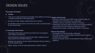 DESIGN ISSUES
Passenger Amenities
a. Shelter
• They are to extend along the full length of the platform serving as
a weather protection to the passengers.
• should be of high quality, prefabricated and modular.
• The Shelter roofs should be such that rain water is directed away
for the vehicle side.
b. Passenger Information
• Passenger information should be provided such as signage’s,
route details and graphics.
• bold identification signage, transit route maps, neighbourhood
maps placed at prominent locations.
• Signage and graphics should readily distinguish the bus stations
from the regular stops.
• Digital display could be optionally placed at station entries.
Safety and Security
• Security is essential as the BRT stops would be open for
extended hours and likely to be unattended.
• Visibility is also an important criterion to security.
• Passengers should be able to see the surrounding locations
and be seen from the locations outside the station.
• Adequate illumination, especially at nights is necessary.
Barrier Free Design
• Accessible to by the physically challenged.
• The internal layout of the shelter should be barrier free to
facilitate easy circulation.
• Access via ramps need to be provided for stops having high
platforms.
 