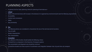 PLANNING ASPECTS
• In general, the four basic planning criteria for planning of terminals are –
• 1.Need
• NEED of the terminal arises with increase in the demand. An organized bus terminal should meet the following requirements-
• Accessibility
• Comfort and convenience
• Safety
• Easy processing
2. Size
• The following factors are considered to characterize the size of the terminal and its functions-
• Flow of traffic
• System characteristics
• User characteristics
• 3.Location
• The selection of the location should satisfy the following criteria-
• It should form a component in the hierarchy of transport systems
• The concentration and dispersal costs should be minimum
• It should be located such that as point of coordination and integration between inter-city and intra-city transport
 