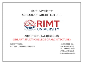 RIMT UNIVERSITY
SCHOOL OF ARCHITECTURE
ARCHITECTURAL DESIGN-IX
LIBRARY STUDY (COLLEGE OF ARCHITECTURE)
SUBMITTED TO: SUBMITTED BY:
Ar. VIJAY LEWIS CHRISTOPHER ANURAG SINGLA
19 – BARCH – 9106
JASHANJIT KAUR
22-B-ARCH-MIG-001
 
