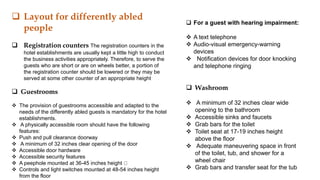  Layout for differently abled
people
 Registration counters The registration counters in the
hotel establishments are usually kept a little high to conduct
the business activities appropriately. Therefore, to serve the
guests who are short or are on wheels better, a portion of
the registration counter should be lowered or they may be
served at some other counter of an appropriate height
 Guestrooms
 The provision of guestrooms accessible and adapted to the
needs of the differently abled guests is mandatory for the hotel
establishments.
 A physically accessible room should have the following
features:
 Push and pull clearance doorway
 A minimum of 32 inches clear opening of the door
 Accessible door hardware
 Accessible security features
 A peephole mounted at 36-45 inches height
 Controls and light switches mounted at 48-54 inches height
from the floor
 For a guest with hearing impairment:
 A text telephone
 Audio-visual emergency-warning
devices
 Notification devices for door knocking
and telephone ringing
 Washroom
 A minimum of 32 inches clear wide
opening to the bathroom
 Accessible sinks and faucets
 Grab bars for the toilet
 Toilet seat at 17-19 inches height
above the floor
 Adequate maneuvering space in front
of the toilet, tub, and shower for a
wheel chair
 Grab bars and transfer seat for the tub
 