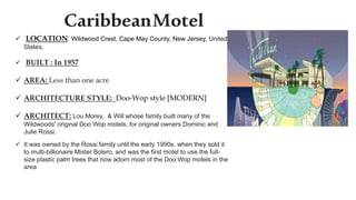 CaribbeanMotel
 LOCATION: Wildwood Crest, Cape May County, New Jersey, United
States,
 BUILT : In 1957
 AREA: Less than one acre
 ARCHITECTURE STYLE: Doo-Wop style [MODERN]
 ARCHITECT: Lou Morey, & Will whose family built many of the
Wildwoods' original Doo Wop motels, for original owners Dominic and
Julie Rossi.
 It was owned by the Rossi family until the early 1990s, when they sold it
to multi-billionaire Mister Bolero, and was the first motel to use the full-
size plastic palm trees that now adorn most of the Doo Wop motels in the
area
 