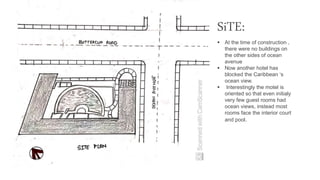 SiTE:
 At the time of construction ,
there were no buildings on
the other sides of ocean
avenue
 Now another hotel has
blocked the Caribbean ‘s
ocean view.
 Interestingly the motel is
oriented so that even initialy
very few guest rooms had
ocean views, instead most
rooms face the interior court
and pool.
 