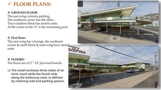  FLOOR PLANS:
 GROUND FLOOR
The east wing contains parking ,
The southeast corner has the office ,
Thye southern block has motels units,
At the centre of the ‘U’ is the swimming pool.
 First floor:
The east wing has a lounge, the southeast
corner & south block & west wing have motels
units
 FLOORS:
The floors are of 2’ * 12’ plywood boards.
 The motel encloses three sides of an
inner court while the fourth side,
along the buttercup road, is defined
by retaining wall and parking spaces.
 