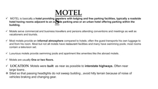MOTEL
S
 MOTEL is basically a hotel providing travelers with lodging and free parking facilities, typically a roadside
hotel having rooms adjacent to an outside parking area or an urban hotel offering parking within the
building.
 Motels serve commercial and business travellers and persons attending conventions and meetings as well as
vacationers and tourists.
 Most motels provide an informal atmosphere compared to hotels; often the guest transports his own luggage to
and from his room. Most but not all motels have restaurant facilities and many have swimming pools; most rooms
contain a television set.
 Luxurious motels provide swimming pools and apartment like amenties like the abroad motels.
 Motels are usually One or two floors.
 LOCATION :Motels were built as near as possible to interstate highways, Often near
large towns .
 Sited so that passing headlights do not sweep building , avoid hilly terrain because of noise of
vehicles braking and changing gear.
 
