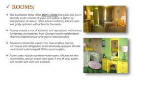  ROOMS:
 The Caribbean Motel offers thirty rooms that jump and jive in
playfully exotic shades of green and yellow–a stylish re-
interpretation of classic 1950s kitsch combining vibrant color
and giddy optimism with a flare for the exotic.
 Rooms include a mix of authentic and reproduced mid-century
furnishings and features, from George Nelson marshmallow
chairs to original tongue-and-groove wood paneling.
 All rooms include flat screen TVs, free wireless internet,
microwave and refrigerator, and individually-operated climate
control and audio (original 1950s sound system).
 Room types include standard motel rooms, efficiencies with
kitchenettes, and an ocean view suite. A mix of king, queen,
and double size beds are available
 