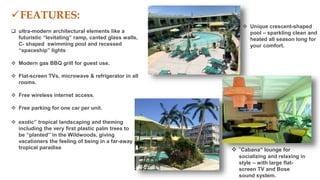  “Cabana” lounge for
socializing and relaxing in
style – with large flat-
screen TV and Bose
sound system.
FEATURES:
 ultra-modern architectural elements like a
futuristic “levitating” ramp, canted glass walls,
C- shaped swimming pool and recessed
“spaceship” lights
 Modern gas BBQ grill for guest use.
 Flat-screen TVs, microwave & refrigerator in all
rooms.
 Free wireless internet access.
 Free parking for one car per unit.
 exotic” tropical landscaping and theming
including the very first plastic palm trees to
be “planted” in the Wildwoods, giving
vacationers the feeling of being in a far-away
tropical paradise
 Unique crescent-shaped
pool – sparkling clean and
heated all season long for
your comfort.
 