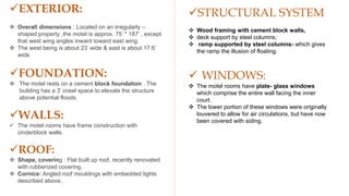 STRUCTURAL SYSTEM
 Wood framing with cement block walls,
 deck support by steel columns;
 ramp supported by steel columns- which gives
the ramp the illusion of floating.
 WINDOWS:
 The motel rooms have plate- glass windows
which comprise the entire wall facing the inner
court.
 The lower portion of these windows were originally
louvered to allow for air circulations, but have now
been covered with siding.
EXTERIOR:
 Overall dimensions : Located on an irregularly –
shaped property ,the motel is approx. 75’ * 187’ , except
that west wing angles inward toward east wing.
 The west being is about 23’ wide & east is about 17.6’
wide
FOUNDATION:
 The motel rests on a cement block foundation . The
building has a 3’ crawl space to elevate the structure
above potential floods.
WALLS:
 The motel rooms have frame construction with
cinderblock walls.
ROOF:
 Shape, covering : Flat built up roof, recently renovated
with rubberized covering.
 Cornice: Angled roof mouldings with embedded lights
described above,
 