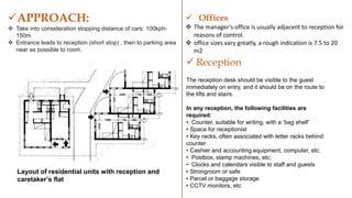 Layout of residential units with reception and
caretaker’s flat
APPROACH:
 Take into consideration stopping distance of cars: 100kph-
150m
 Entrance leads to reception (short stop) , then to parking area
near as possible to room.
 Offices
 The manager’s office is usually adjacent to reception for
reasons of control.
 office sizes vary greatly, a rough indication is 7.5 to 20
m2
 Reception
The reception desk should be visible to the guest
immediately on entry, and it should be on the route to
the lifts and stairs.
In any reception, the following facilities are
required:
•. Counter, suitable for writing, with a ‘bag shelf’
• Space for receptionist
• Key racks, often associated with letter racks behind
counter
• Cashier and accounting equipment, computer, etc.
• Postbox, stamp machines, etc.
• Clocks and calendars visible to staff and guests
• Strongroom or safe
• Parcel or baggage storage
• CCTV monitors, etc
 