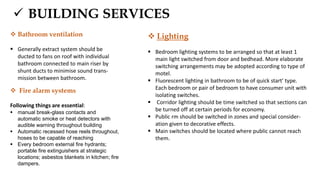  BUILDING SERVICES
 Bathroom ventilation
 Generally extract system should be
ducted to fans on roof with individual
bathroom connected to main riser by
shunt ducts to minimise sound trans-
mission between bathroom.
 Fire alarm systems
Following things are essential:
 manual break-glass contacts and
automatic smoke or heat detectors with
audible warning throughout building
 Automatic recessed hose reels throughout,
hoses to be capable of reaching
 Every bedroom external fire hydrants;
portable fire extinguishers at strategic
locations; asbestos blankets in kitchen; fire
dampers.
 Lighting
 Bedroom lighting systems to be arranged so that at least 1
main light switched from door and bedhead. More elaborate
switching arrangements may be adopted according to type of
motel.
 Fluorescent lighting in bathroom to be of quick start' type.
Each bedroom or pair of bedroom to have consumer unit with
isolating switches.
 Corridor lighting should be time switched so that sections can
be turned off at certain periods for economy.
 Public rm should be switched in zones and special consider-
ation given to decorative effects.
 Main switches should be located where public cannot reach
them.
 