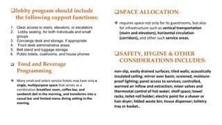 lobby program should include
the following support functions:
1. Clear access to stairs, elevators, or escalators
2. Lobby seating, for both individuals and small
groups
3. Concierge desk and storage, if appropriate
4. Front desk administrative areas
5. Bell stand and luggage storage
6. Public toilets, coatrooms, and house phones
 Food and Beverage
Programming
 Many small and select-service hotels may have only a
single, multipurpose space that serves as a
combination breakfast room, coffee bar, and
sandwich deli in the morning, and transforms into a
casual bar and limited-menu dining setting in the
evening.
SPACE ALLOCATION:
 requires space not only for its guestrooms, but also
for infrastructure such as vertical transportation
(stairs and elevators), horizontal circulation
(corridors), and other such service areas.
SAFETY, HYGINE & OTHER
CONSIDERATIONS INCLUDES:
non-slip, easily drained surfaces; tiled walls; acoustically
insulated ceiling; mirror over basin; screened, moisture-
proof lighting; panel access to services; controlled,
warmed air inflow and extraction; mixer valves and
thermostat control of hot water; shelf space; towel
racks; toilet-roll holder; electric point for a shaver or
hair-dryer; lidded waste bin; tissue dispenser; toiletry
tray or basket..
 