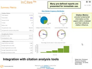 Many pre-defined reports are presented for immediate use.Citation Metrics provide fundamental information on the papers within a dataset and their collective citation influence. Integration with citation analysis toolsSlides from Thompson Research Analytics presentation, Jon Stroll, March 200914
