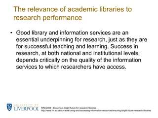 The relevance of academic libraries to research performanceGood library and information services are an essential underpinning for research, just as they are for successful teaching and learning. Success in research, at both national and institutional levels, depends critically on the quality of the information services to which researchers have access.RIN (2008 ) Ensuring a bright future for research libraries.http://www.rin.ac.uk/our-work/using-and-accessing-information-resources/ensuring-bright-future-research-libraries 