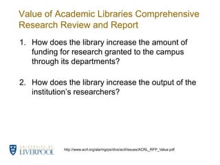 Value of Academic Libraries Comprehensive Research Review and ReportHow does the library increase the amount of funding for research granted to the campus through its departments?How does the library increase the output of the institution’s researchers?http://www.acrl.org/ala/mgrps/divs/acrl/issues/ACRL_RFP_Value.pdf