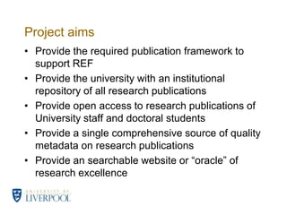 Project aimsProvide the required publication framework to support REFProvide the university with an institutional repository of all research publicationsProvide open access to research publications of University staff and doctoral students Provide a single comprehensive source of quality metadata on research publicationsProvide an searchable website or “oracle” of research excellence