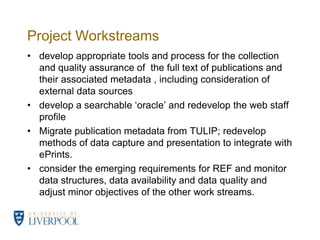 Project Workstreamsdevelop appropriate tools and process for the collection and quality assurance of  the full text of publications and their associated metadata , including consideration of  external data sourcesdevelop a searchable ‘oracle’ and redevelop the web staff profileMigrate publication metadata from TULIP; redevelop methods of data capture and presentation to integrate with ePrints. consider the emerging requirements for REF and monitor data structures, data availability and data quality and adjust minor objectives of the other work streams.  