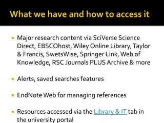 What we have and how to access itMajor research content via SciVerse Science Direct, EBSCOhost, Wiley Online Library, Taylor & Francis, SwetsWise, Springer Link, Web of Knowledge, RSC Journals PLUS Archive & moreAlerts, saved searches featuresEndNote Web for managing referencesResources accessed via the Library & IT tab in the university portal