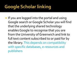 Google Scholar linkingIf you are logged into the portal and using Google search or Google Scholar you will find that the underlying shared technology enables Google to recognise that you are from the University of Greenwich and link to full text content subscribed to or paid for by the library. This depends on compatibility with specific databases, e-resources and publishers