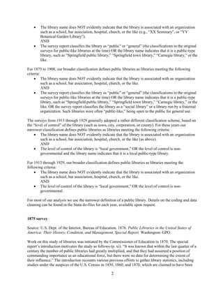 2
 The library name does NOT evidently indicate that the library is associated with an organization
such as a school, bar association, hospital, church, or the like (e.g., “XX Seminary”, or “YY
Botanical Garden Library”).
AND
 The survey report classifies the library as “public” or “general” (the classifications in the original
surveys for public-like libraries at the time) OR the library name indicates that it is a public-type
library, such as “Springfield public library,” “Springfield town library,” “Carnegie library,” or the
like.
For 1875 to 1908, our broader classification defines public libraries as libraries meeting the following
criteria:
 The library name does NOT evidently indicate that the library is associated with an organization
such as a school, bar association, hospital, church, or the like.
AND
 The survey report classifies the library as “public” or “general” (the classifications in the original
surveys for public-like libraries at the time) OR the library name indicates that it is a public-type
library, such as “Springfield public library,” “Springfield town library,” “Carnegie library,” or the
like, OR the survey report classifies the library as a “social library” or a library run by a fraternal
organization. Such libraries were often “public-like,” being open to the public for general use.
The surveys from 1913 through 1929 generally adopted a rather different classification scheme, based on
the “level of control” of the library (such as town, city, corporation, or county). For these years our
narrower classification defines public libraries as libraries meeting the following criteria:
 The library name does NOT evidently indicate that the library is associated with an organization
such as a school, bar association, hospital, church, or the like (as above).
AND
 The level of control of the library is “local government,” OR the level of control is non-
governmental and the library name indicates that it is a local public-type library.
For 1913 through 1929, our broader classification defines public libraries as libraries meeting the
following criteria:
 The library name does NOT evidently indicate that the library is associated with an organization
such as a school, bar association, hospital, church, or the like.
AND
 The level of control of the library is “local government,” OR the level of control is non-
governmental.
For most of our analysis we use the narrower definition of a public library. Details on the coding and data
cleaning can be found in the Stata do-files for each year, available upon request.
1875 survey
Source: U.S. Dept. of the Interior, Bureau of Education. 1876. Public Libraries in the United States of
America: Their History, Condition, and Management. Special Report. Washington: GPO.
Work on this study of libraries was initiated by the Commissioner of Education in 1870. The special
report’s introduction motivates the study as follows (p. xi): “It was known that within the last quarter of a
century the number of public libraries had greatly multiplied, and that they had assumed a position of
commanding importance as an educational force, but there were no data for determining the extent of
their influence.” The introduction recounts various previous efforts to gather library statistics, including
studies under the auspices of the U.S. Census in 1850, 1860, and 1870, which are claimed to have been
 