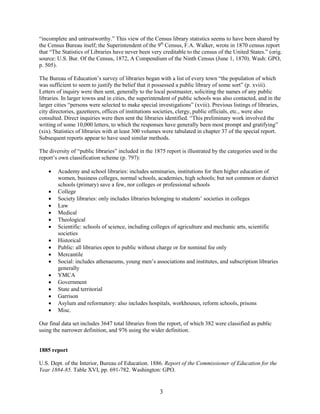 3
“incomplete and untrustworthy.” This view of the Census library statistics seems to have been shared by
the Census Bureau itself; the Superintendent of the 9th
Census, F.A. Walker, wrote in 1870 census report
that “The Statistics of Libraries have never been very creditable to the census of the United States.” (orig.
source: U.S. Bur. Of the Census, 1872, A Compendium of the Ninth Census (June 1, 1870). Wash: GPO,
p. 505).
The Bureau of Education’s survey of libraries began with a list of every town “the population of which
was sufficient to seem to justify the belief that it possessed a public library of some sort” (p. xviii).
Letters of inquiry were then sent, generally to the local postmaster, soliciting the names of any public
libraries. In larger towns and in cities, the superintendent of public schools was also contacted, and in the
larger cities “persons were selected to make special investigations” (xviii). Previous listings of libraries,
city directories, gazetteers, offices of institutions societies, clergy, public officials, etc., were also
consulted. Direct inquiries were then sent the libraries identified. “This preliminary work involved the
writing of some 10,000 letters, to which the responses have generally been most prompt and gratifying”
(xix). Statistics of libraries with at least 300 volumes were tabulated in chapter 37 of the special report.
Subsequent reports appear to have used similar methods.
The diversity of “public libraries” included in the 1875 report is illustrated by the categories used in the
report’s own classification scheme (p. 797):
 Academy and school libraries: includes seminaries, institutions for then higher education of
women, business colleges, normal schools, academies, high schools; but not common or district
schools (primary) save a few, nor colleges or professional schools
 College
 Society libraries: only includes libraries belonging to students’ societies in colleges
 Law
 Medical
 Theological
 Scientific: schools of science, including colleges of agriculture and mechanic arts, scientific
societies
 Historical
 Public: all libraries open to public without charge or for nominal fee only
 Mercantile
 Social: includes athenaeums, young men’s associations and institutes, and subscription libraries
generally
 YMCA
 Government
 State and territorial
 Garrison
 Asylum and reformatory: also includes hospitals, workhouses, reform schools, prisons
 Misc.
Our final data set includes 3647 total libraries from the report, of which 382 were classified as public
using the narrower definition, and 976 using the wider definition.
1885 report
U.S. Dept. of the Interior, Bureau of Education. 1886. Report of the Commissioner of Education for the
Year 1884-85. Table XVI, pp. 691-782. Washington: GPO.
 