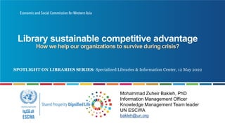 Library sustainable competitive advantage
How we help our organizations to survive during crisis?
Mohammad Zuheir Bakleh, PhD
Information Management Officer
Knowledge Management Team leader
UN ESCWA
bakleh@un.org
SPOTLIGHT ON LIBRARIES SERIES: Specialized Libraries & Information Center, 12 May 2022
 