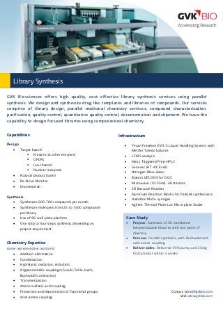 Library Synthesis
GVK Biosciences offers high quality, cost effective library synthesis services using parallel
synthesis. We design and synthesize drug like templates and libraries of compounds. Our services
comprise of library design, parallel medicinal chemistry services, compound characterization,
purification, quality control, quantitative quality control, documentation and shipment. We have the
capability to design focused libraries using computational chemistry.
Capabilities
Design
 Target based
 Kinases (& other enzymes)
 GPCRs
 Ion-channel
 Nuclear receptors
 Natural product based
 De-Novo libraries
 Enumeration
Synthesis
 Synthesize 600-700 compounds per month
 Synthesize molecules from 25 to 1500 compounds
per library
 Use of 96-well plate platform
 One step to four steps synthesis depending on
project requirement

Infrastructure












Case Study




Chemistry Expertise
(some representative reactions)
 Addition-elimination
 Condensation
 Hydrolysis, oxidation, reduction,
 Organometallic couplings (Suzuki, Stille, Heck,
Buchwald’s amination)
 Transmetalation
 Amine-sulfonic acid coupling
 Protection and deprotection of functional groups
 Acid-amine coupling

Tecan Freedom EVO-2 Liquid Handling System with
Mettler Toledo balance
LCMS analysis
Mass Triggered Prep-HPLC
Genevac (HT-4X, Eze2)
Nitrogen Blow-down
Waters UPLCMS for QQC
Microwave (10-35ml): 48 stations
2D Barcode Readers
Aluminum Reaction Blocks for Parallel synthesizers
Hamilton Micro syringes
Agilent Thermal Plate Loc Micro plate Sealer



Project: Synthesis of 30 membered
benzoimidazole libraries with two point of
diversity
Process: Parallel synthesis, with Buchwald and
acid-amine coupling
Deliverables: Delivered 95% purity and 25mg
final product within 4 weeks

Contact: bdmcl@gvkbio.com
Visit: www.gvkbio.com

 