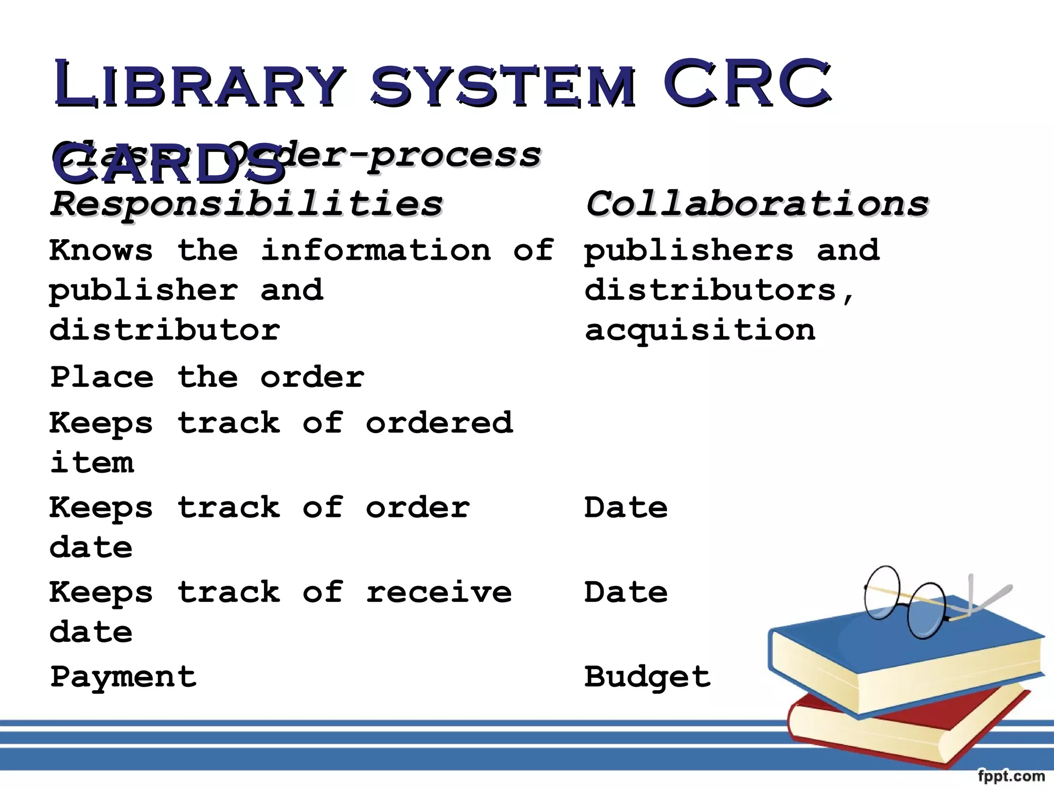 LLiibbrraarryy ssyysstteemm CCRRCC 
ccaarrddss 
CCllaassss:: OOrrddeerr--pprroocceessss 
RReessppoonnssiibbiilliittiieess CCoollllaabboorraattiioonnss 
Knows the information of 
publishers and 
publisher and 
distributors, 
distributor 
acquisition 
Place the order 
Keeps track of ordered 
item 
Keeps track of order 
date 
Date 
Keeps track of receive 
date 
Date 
Payment Budget 
 