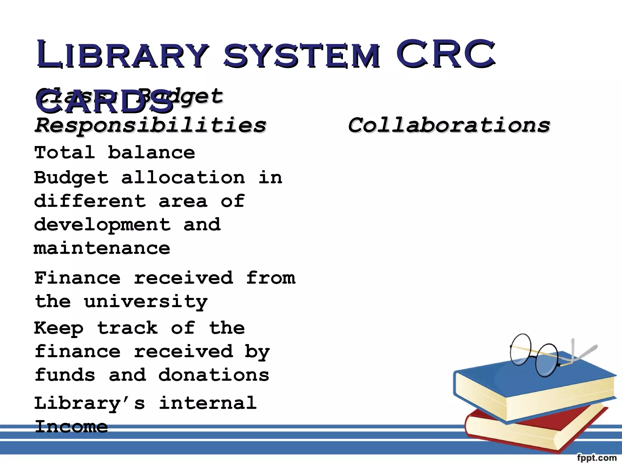 LLiibbrraarryy ssyysstteemm CCRRCC 
ccaarrddss 
CCllaassss:: BBuuddggeett 
RReessppoonnssiibbiilliittiieess CCoollllaabboorraattiioonnss 
Total balance 
Budget allocation in 
different area of 
development and 
maintenance 
Finance received from 
the university 
Keep track of the 
finance received by 
funds and donations 
Library’s internal 
Income 
 