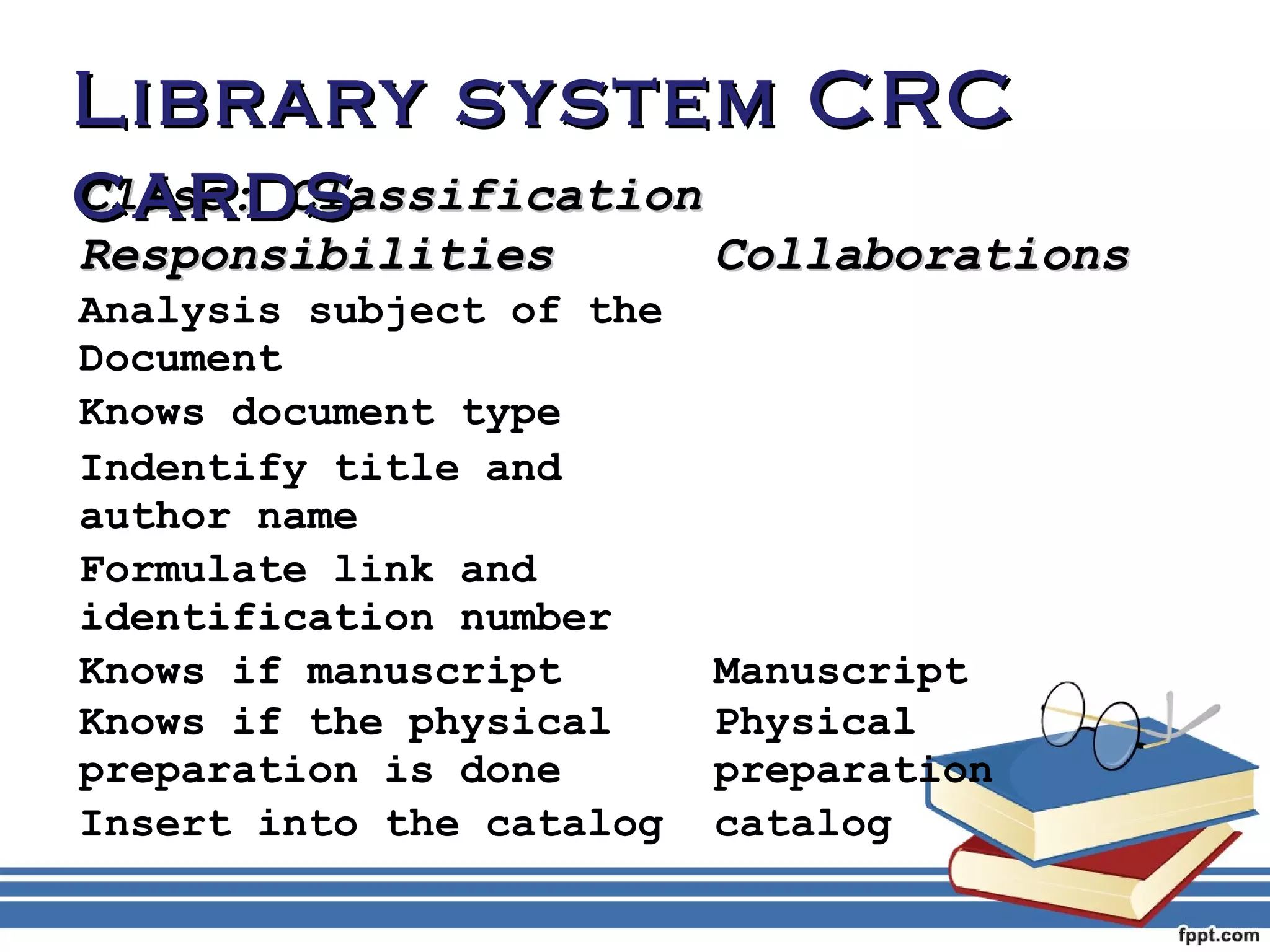 LLiibbrraarryy ssyysstteemm CCRRCC 
ccaarrddss 
CCllaassss:: CCllaassssiiffiiccaattiioonn 
RReessppoonnssiibbiilliittiieess CCoollllaabboorraattiioonnss 
Analysis subject of the 
Document 
Knows document type 
Indentify title and 
author name 
Formulate link and 
identification number 
Knows if manuscript Manuscript 
Knows if the physical 
Physical 
preparation is done 
preparation 
Insert into the catalog catalog 
 