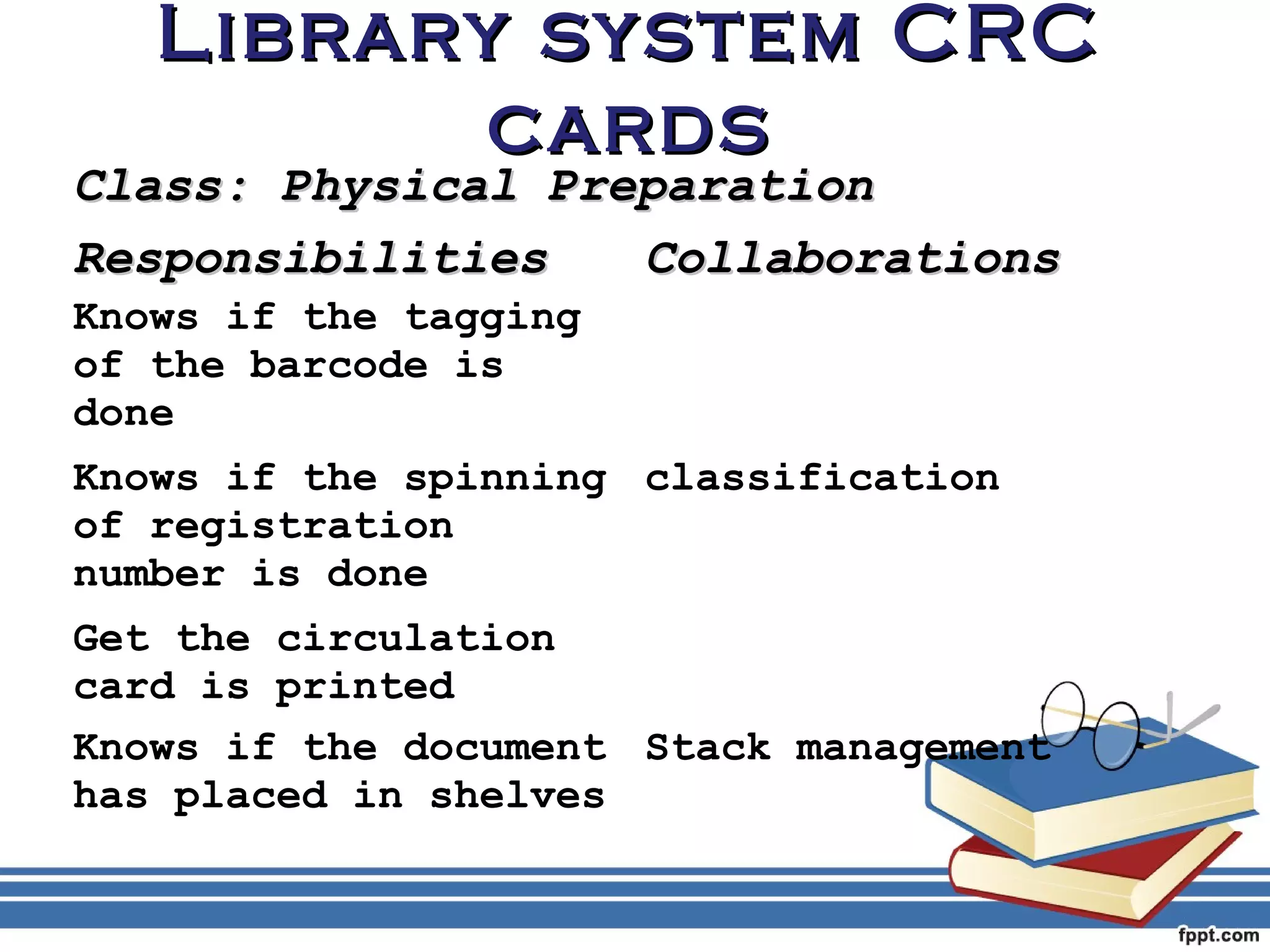 LLiibbrraarryy ssyysstteemm CCRRCC 
ccaarrddss 
CCllaassss:: PPhhyyssiiccaall PPrreeppaarraattiioonn 
RReessppoonnssiibbiilliittiieess CCoollllaabboorraattiioonnss 
Knows if the tagging 
of the barcode is 
done 
Knows if the spinning 
classification 
of registration 
number is done 
Get the circulation 
card is printed 
Knows if the document 
has placed in shelves 
Stack management 
 