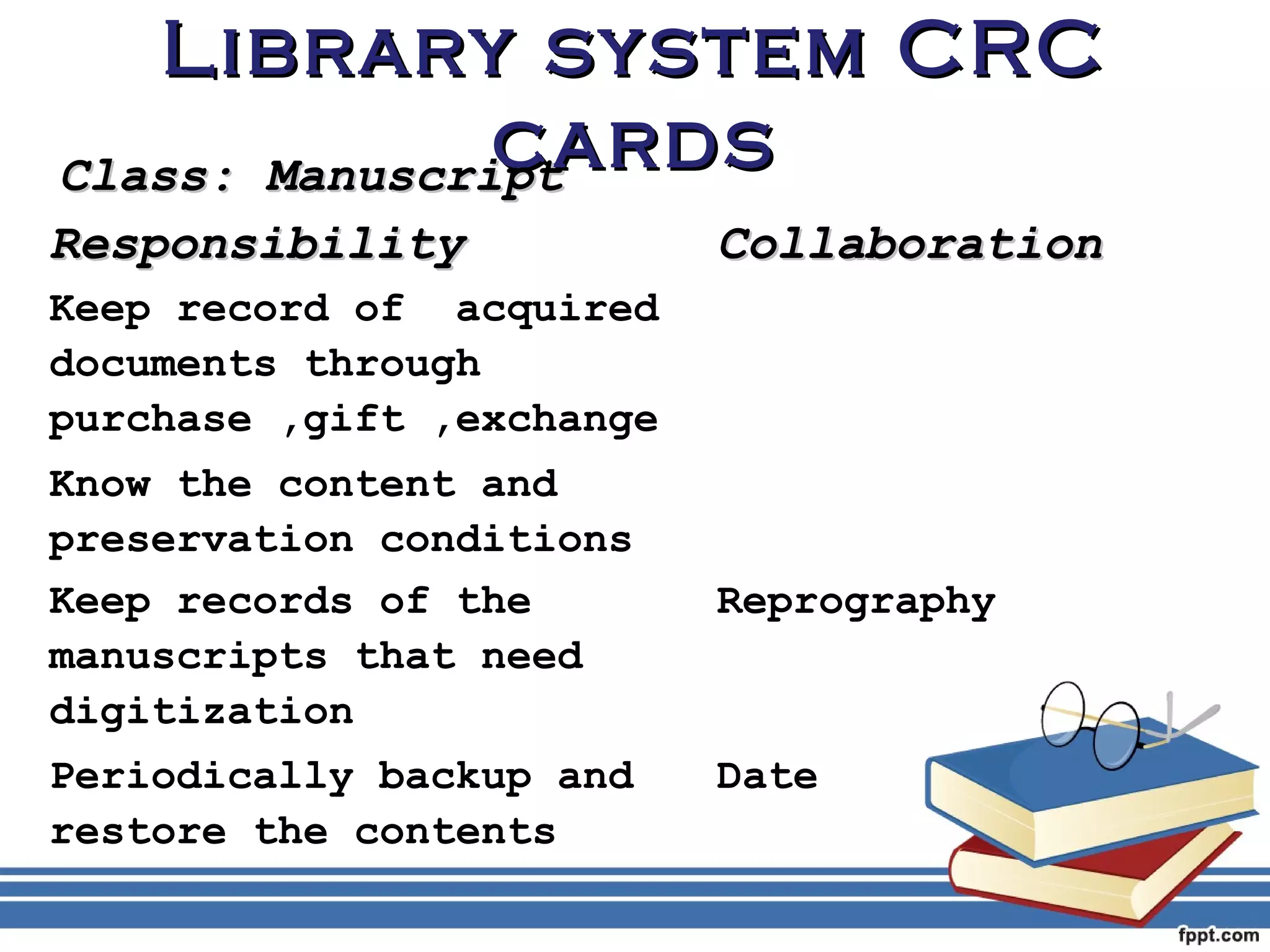 LLiibbrraarryy ssyysstteemm CCRRCC 
CCllaassss:: MMaannuussccrriipptt 
ccaarrddss RReessppoonnssiibbiilliittyy CCoollllaabboorraattiioonn 
Keep record of acquired 
documents through 
purchase ,gift ,exchange 
Know the content and 
preservation conditions 
Keep records of the 
Reprography 
manuscripts that need 
digitization 
Periodically backup and 
restore the contents 
Date 
 