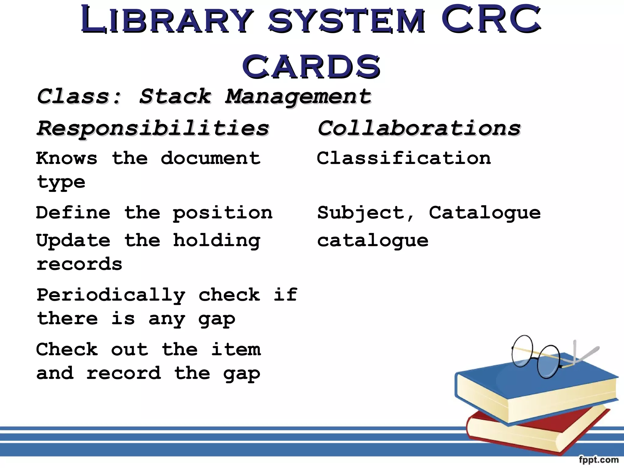 LLiibbrraarryy ssyysstteemm CCRRCC 
ccaarrddss 
CCllaassss:: SSttaacckk MMaannaaggeemmeenntt 
RReessppoonnssiibbiilliittiieess CCoollllaabboorraattiioonnss 
Knows the document 
Classification 
type 
Define the position Subject, Catalogue 
Update the holding 
catalogue 
records 
Periodically check if 
there is any gap 
Check out the item 
and record the gap 
 