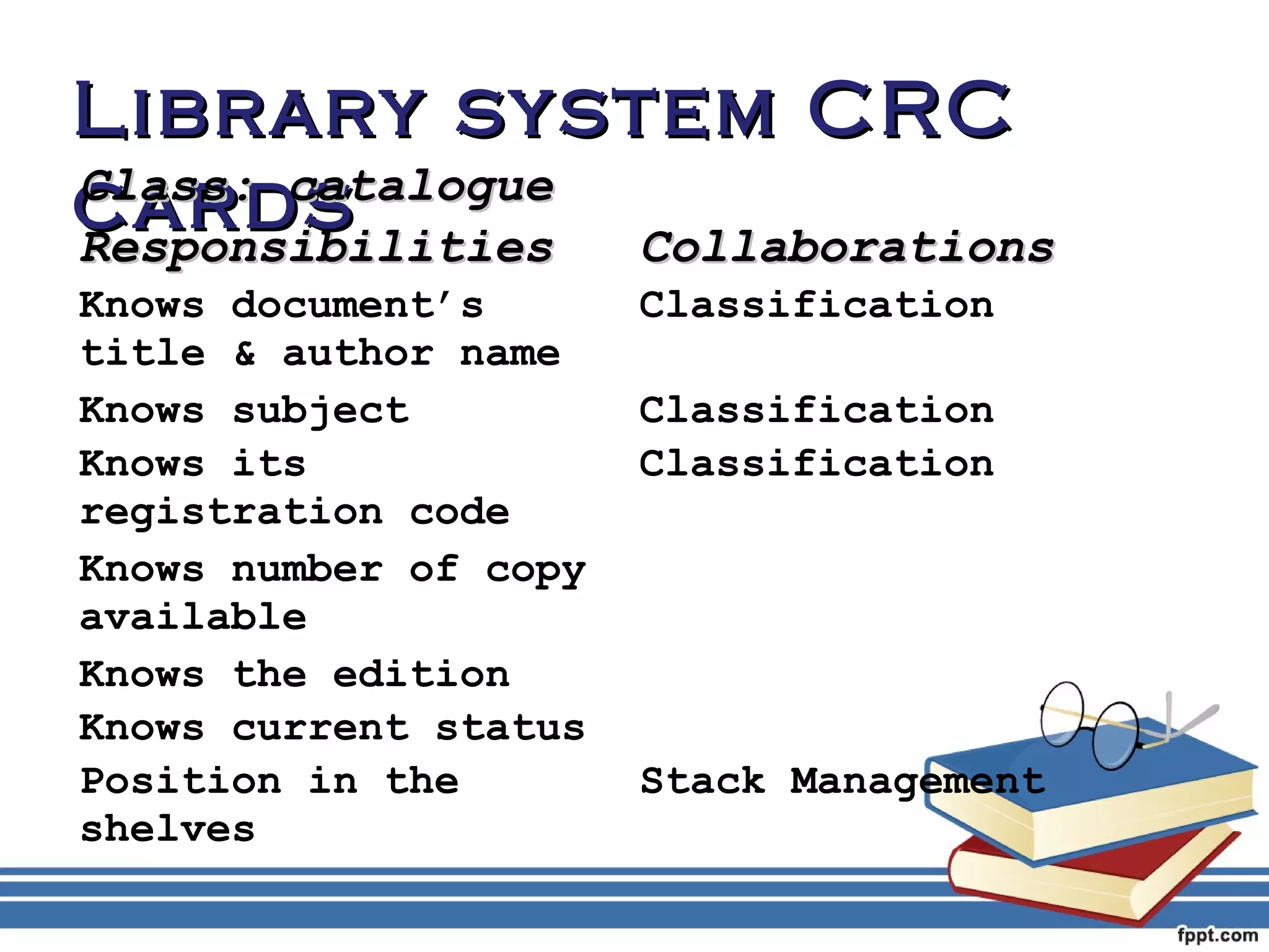 LLiibbrraarryy ssyysstteemm CCRRCC 
ccCCllaaaassrrss::dd ccssaattaalloogguuee 
RReessppoonnssiibbiilliittiieess CCoollllaabboorraattiioonnss 
Knows document’s 
Classification 
title & author name 
Knows subject Classification 
Knows its 
Classification 
registration code 
Knows number of copy 
available 
Knows the edition 
Knows current status 
Position in the 
shelves 
Stack Management 
 